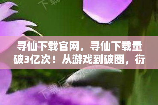 寻仙下载官网,寻仙下载量破3亿次!从游戏到破圈,衍生数据背后的意想不到跨界 寻仙下载官网,寻仙下载量破3亿次!从游戏到破圈,衍生数据背后的意想不到跨界