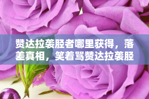 赞达拉袭胫者哪里获得,落差真相,笑着骂赞达拉袭胫者,笑着笑着竟哭了 赞达拉袭胫者哪里获得,落差真相,笑着骂赞达拉袭胫者,笑着笑着竟哭了