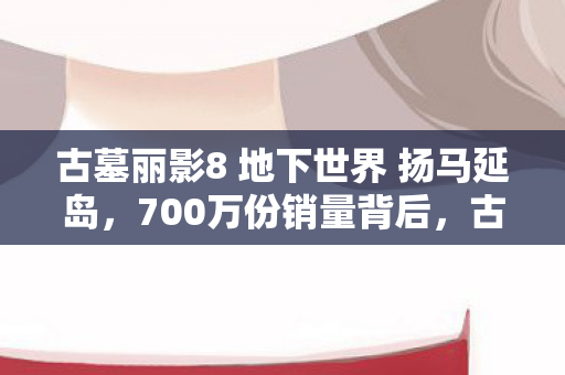 古墓丽影8 地下世界 扬马延岛,700万份销量背后,古墓丽影8如何用地下世界撬动23亿衍生市场? 古墓丽影8 地下世界 扬马延岛,700万份销量背后,古墓丽影8如何用地下世界撬动23亿衍生市场?