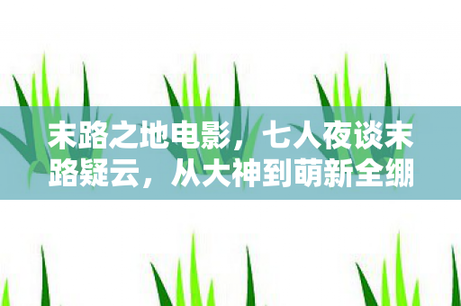 末路之地电影，七人夜谈末路疑云，从大神到萌新全绷不住的真相竟是……