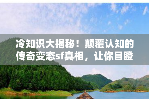 冷知识大揭秘！颠覆认知的传奇变态sf真相，让你目瞪口呆！