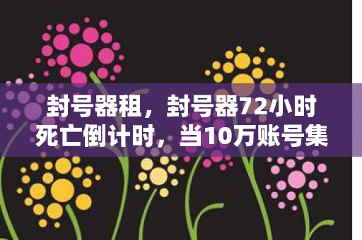 封号器租，封号器72小时死亡倒计时，当10万账号集体猝死，谁在幕后按下终止键？