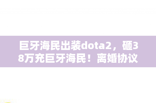 巨牙海民出装dota2，砸38万充巨牙海民！离婚协议藏惊天隐情，老婆签字时我腿软了！