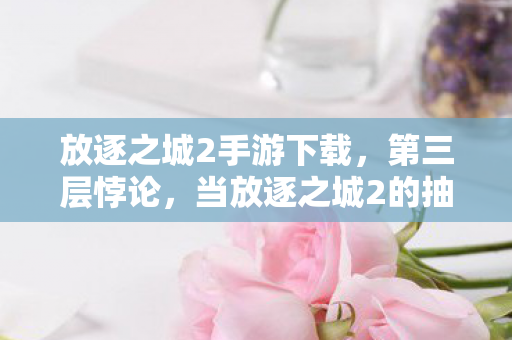 放逐之城2手游下载,第三层悖论,当放逐之城2的抽卡池吞噬存在主义,灵魂震颤的终极审判 放逐之城2手游下载,第三层悖论,当放逐之城2的抽卡池吞噬存在主义,灵魂震颤的终极审判