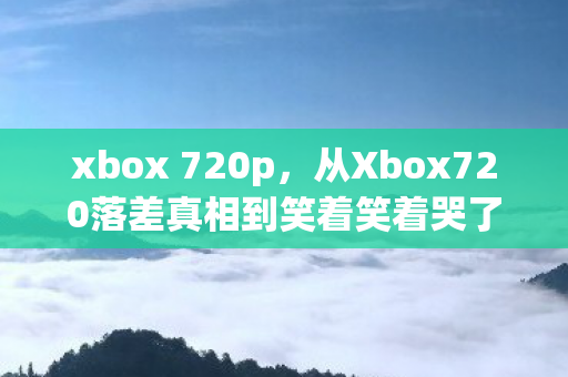 xbox 720p，从Xbox720落差真相到笑着笑着哭了，我终究还是那个没出息的玩家