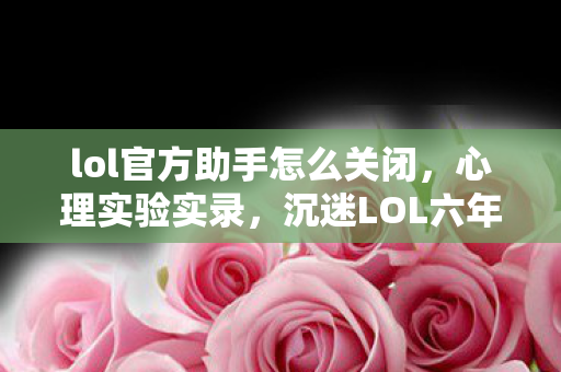 lol官方助手怎么关闭,心理实验实录,沉迷LOL六年,细思极恐的自我麻醉剂量报告 lol官方助手怎么关闭,心理实验实录,沉迷LOL六年,细思极恐的自我麻醉剂量报告