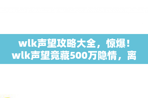 wlk声望攻略大全，惊爆！wlk声望竟藏500万隐情，离职老兵拍桌，这操作真让人吓一跳！