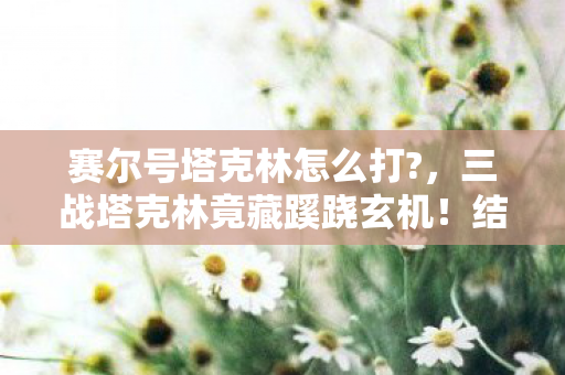 赛尔号塔克林怎么打?，三战塔克林竟藏蹊跷玄机！结局反转让人后背发凉