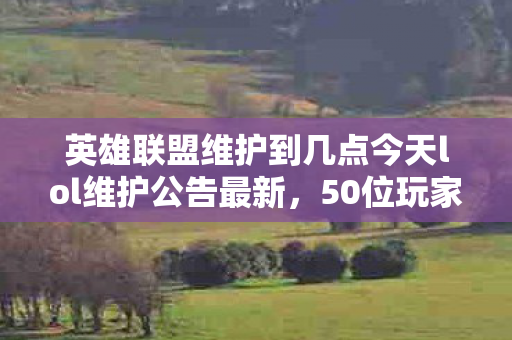 英雄联盟维护到几点今天lol维护公告最新，50位玩家集体懵圈！英雄联盟维护时间成谜，这波操作真绷不住了