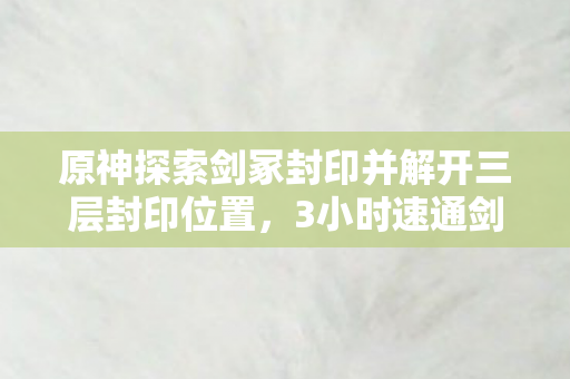 原神探索剑冢封印并解开三层封印位置,3小时速通剑冢封印三层谜题,八年老玩家看完泪目了 原神探索剑冢封印并解开三层封印位置,3小时速通剑冢封印三层谜题,八年老玩家看完泪目了