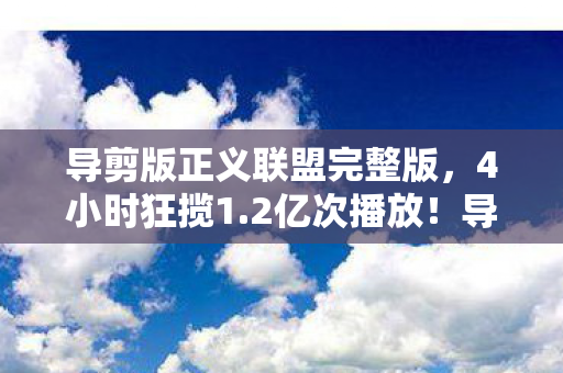 导剪版正义联盟完整版，4小时狂揽1.2亿次播放！导剪版正义联盟如何用情怀税撬动Z世代钱包？