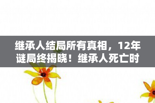 继承人结局所有真相,12年谜局终揭晓!继承人死亡时间线曝光,结局泪目到窒息 继承人结局所有真相,12年谜局终揭晓!继承人死亡时间线曝光,结局泪目到窒息