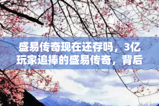 盛易传奇现在还存吗，3亿玩家追捧的盛易传奇，背后竟藏着千万制作者的十年心酸泪？
