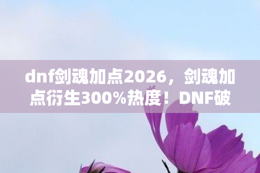 dnf剑魂加点2026，剑魂加点衍生300%热度！DNF破圈风暴，从技能树到音乐时尚的次元裂变