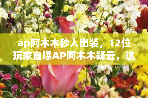 ap阿木木秒人出装，12位玩家自曝AP阿木木疑云，这出装是大神还是萌新？我当场绷不住！