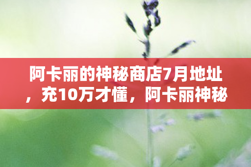 阿卡丽的神秘商店7月地址，充10万才懂，阿卡丽神秘商店2027年新址竟是韭菜收割机！吓到腿软