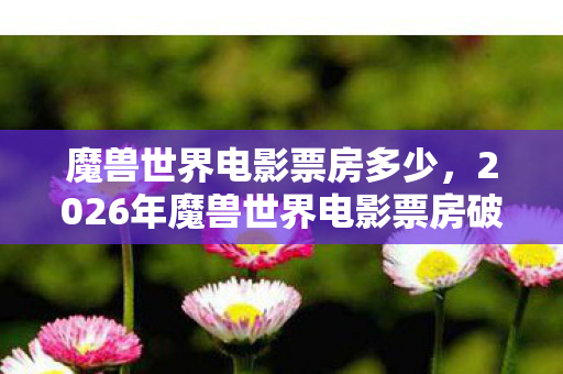 魔兽世界电影票房多少,2026年魔兽世界电影票房破50亿?这数字背后藏着多少惊喜与悬念! 魔兽世界电影票房多少,2026年魔兽世界电影票房破50亿?这数字背后藏着多少惊喜与悬念!