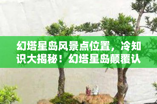幻塔星岛风景点位置，冷知识大揭秘！幻塔星岛颠覆认知的风景点，让你目瞪口呆！