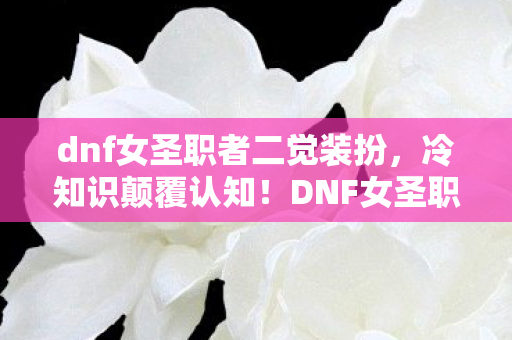 dnf女圣职者二觉装扮，冷知识颠覆认知！DNF女圣职者二觉竟藏着目瞪口呆的拆弹密码