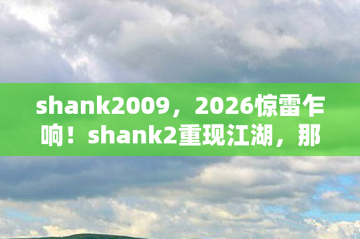 shank2009,2026惊雷乍响!shank2重现江湖,那些年谁替我扛的BOSS,鼻子一酸 shank2009,2026惊雷乍响!shank2重现江湖,那些年谁替我扛的BOSS,鼻子一酸