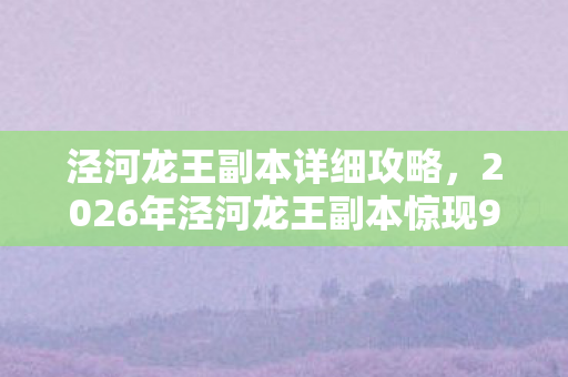 泾河龙王副本详细攻略,2026年泾河龙王副本惊现9大谜团,通关者竟集体失踪? 泾河龙王副本详细攻略,2026年泾河龙王副本惊现9大谜团,通关者竟集体失踪?
