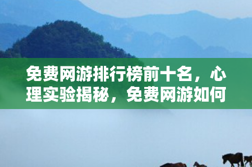 免费网游排行榜前十名，心理实验揭秘，免费网游如何用沉迷陷阱让你细思极恐？