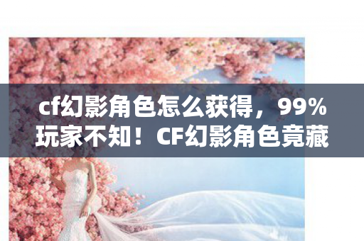 cf幻影角色怎么获得，99%玩家不知！CF幻影角色竟藏3大逆天机制，用对直接封神！
