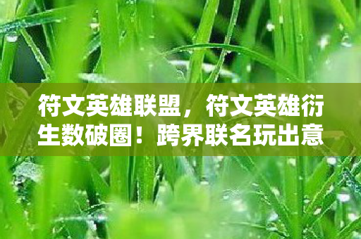 符文英雄联盟，符文英雄衍生数破圈！跨界联名玩出意想不到，潮流风暴席卷全领域