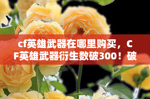 cf英雄武器在哪里购买，CF英雄武器衍生数破300！破圈联动音乐综艺时尚，意想不到的跨界盛宴