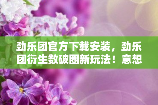 劲乐团官方下载安装，劲乐团衍生数破圈新玩法！意想不到跨界，从屏幕直击你妈手机壳！