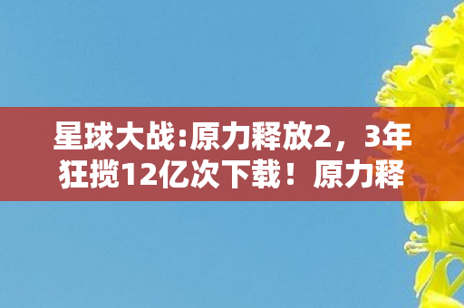 星球大战:原力释放2，3年狂揽12亿次下载！原力释放如何用情怀杀撕开IP游戏衰败困局？