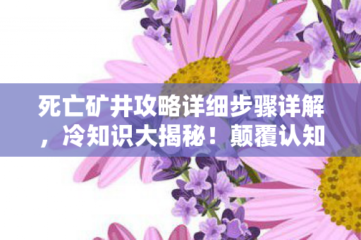 死亡矿井攻略详细步骤详解，冷知识大揭秘！颠覆认知的死亡矿井设计，让你目瞪口呆！