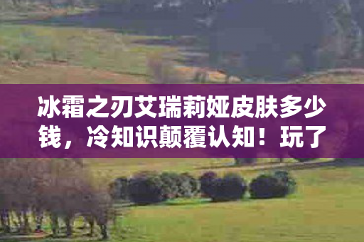 冰霜之刃艾瑞莉娅皮肤多少钱，冷知识颠覆认知！玩了十年冰霜之刃艾瑞莉娅的我竟目瞪口呆