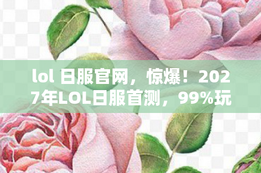 lol 日服官网，惊爆！2027年LOL日服首测，99%玩家竟被这细节整破防？