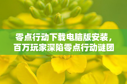 零点行动下载电脑版安装,百万玩家深陷零点行动谜团,谁才是那个真正破防的人? 零点行动下载电脑版安装,百万玩家深陷零点行动谜团,谁才是那个真正破防的人?
