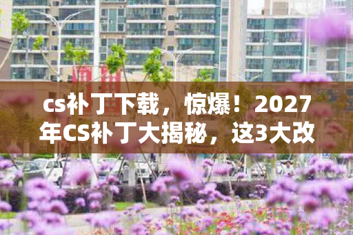 cs补丁下载，惊爆！2027年CS补丁大揭秘，这3大改动让玩家集体沸腾！