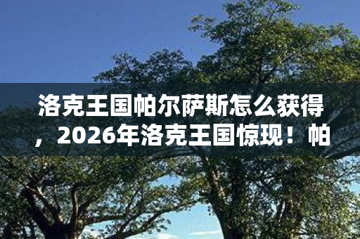 洛克王国帕尔萨斯怎么获得，2026年洛克王国惊现！帕尔萨斯99%玩家未知的3大隐藏秘密！