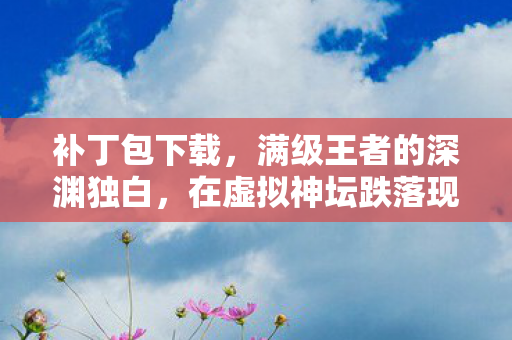 补丁包下载,满级王者的深渊独白,在虚拟神坛跌落现实尘埃的悖论人生 补丁包下载,满级王者的深渊独白,在虚拟神坛跌落现实尘埃的悖论人生