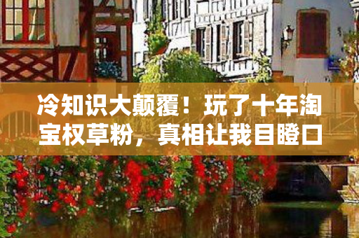 冷知识大颠覆！玩了十年淘宝权草粉，真相让我目瞪口呆！