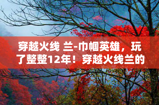 穿越火线 兰-巾帼英雄，玩了整整12年！穿越火线兰的3大进化，我该继续坚守还是转身离开？