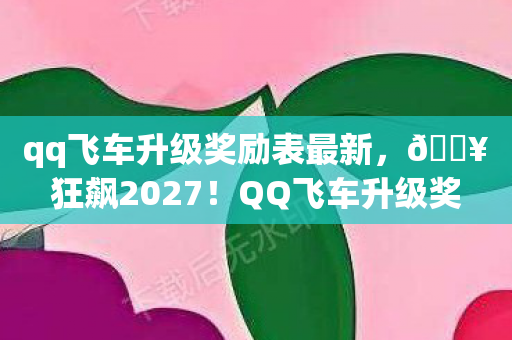 qq飞车升级奖励表最新，🔥狂飙2027！QQ飞车升级奖励大揭秘，这波福利惊掉下巴？