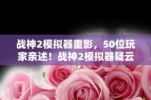 战神2模拟器重影，50位玩家亲述！战神2模拟器疑云重重，真相让人绷不住