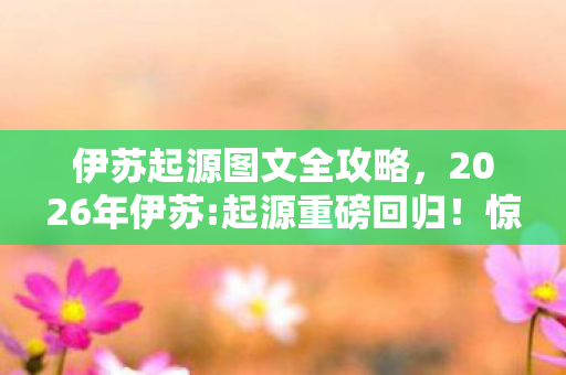 伊苏起源图文全攻略,2026年伊苏:起源重磅回归!惊喜还是惊吓?悬念待解! 伊苏起源图文全攻略,2026年伊苏:起源重磅回归!惊喜还是惊吓?悬念待解!
