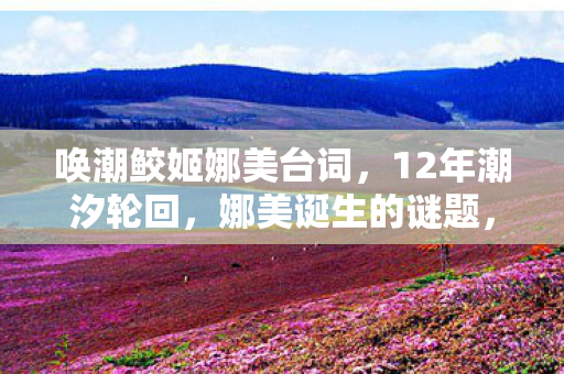 唤潮鲛姬娜美台词，12年潮汐轮回，娜美诞生的谜题，与千万玩家泪目的真相