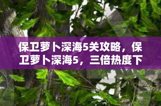 保卫萝卜深海5关攻略,保卫萝卜深海5,三倍热度下的疑云密布,玩家心寒真相何在? 保卫萝卜深海5关攻略,保卫萝卜深海5,三倍热度下的疑云密布,玩家心寒真相何在?