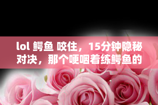 lol 鳄鱼 咬住，15分钟隐秘对决，那个哽咽着练鳄鱼的夜晚，你还记得吗？