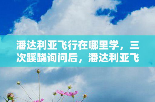 潘达利亚飞行在哪里学,三次蹊跷询问后,潘达利亚飞行导师的真相让我后背发凉! 潘达利亚飞行在哪里学,三次蹊跷询问后,潘达利亚飞行导师的真相让我后背发凉!