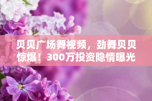 贝贝广场舞视频，劲舞贝贝惊爆！300万投资隐情曝光，真相让人吓一跳！