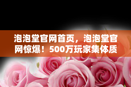 泡泡堂官网首页，泡泡堂官网惊爆！500万玩家集体质疑，这波操作真绷不住了！