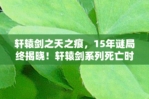 轩辕剑之天之痕，15年谜局终揭晓！轩辕剑系列死亡时间线曝光，泪目真相竟藏于此